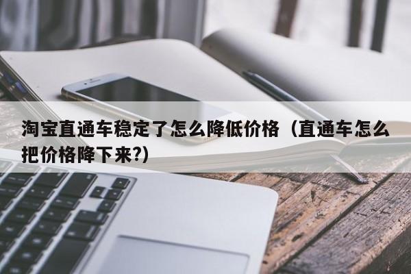 淘宝直通车稳定了怎么降低价格（直通车怎么把价格降下来?）