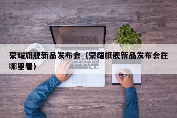 荣耀旗舰新品发布会（荣耀旗舰新品发布会在哪里看）