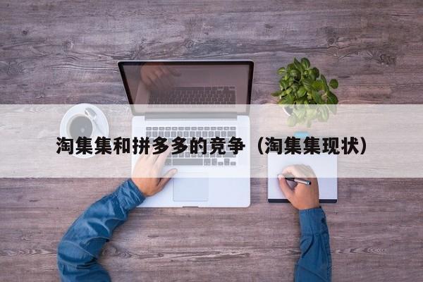 淘集集和拼多多的竞争（淘集集现状）