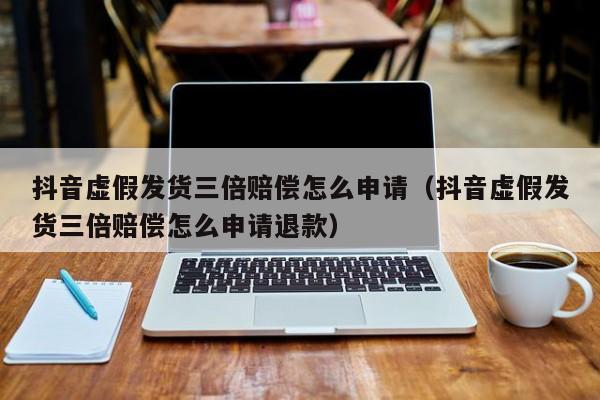 抖音虚假发货三倍赔偿怎么申请（抖音虚假发货三倍赔偿怎么申请退款）
