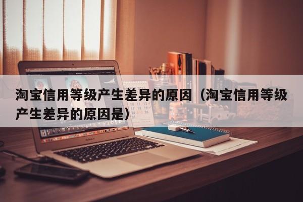 淘宝信用等级产生差异的原因（淘宝信用等级产生差异的原因是）
