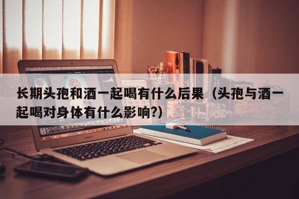 长期头孢和酒一起喝有什么后果（头孢与酒一起喝对身体有什么影响?）