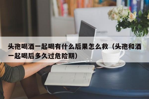 头孢喝酒一起喝有什么后果怎么救（头孢和酒一起喝后多久过危险期）