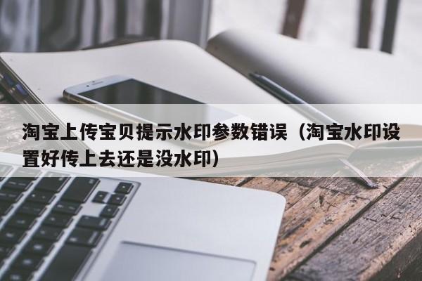 淘宝上传宝贝提示水印参数错误（淘宝水印设置好传上去还是没水印）