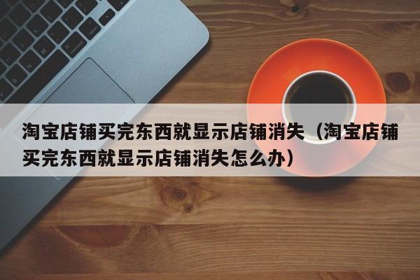 淘宝店铺买完东西就显示店铺消失（淘宝店铺买完东西就显示店铺消失怎么办）