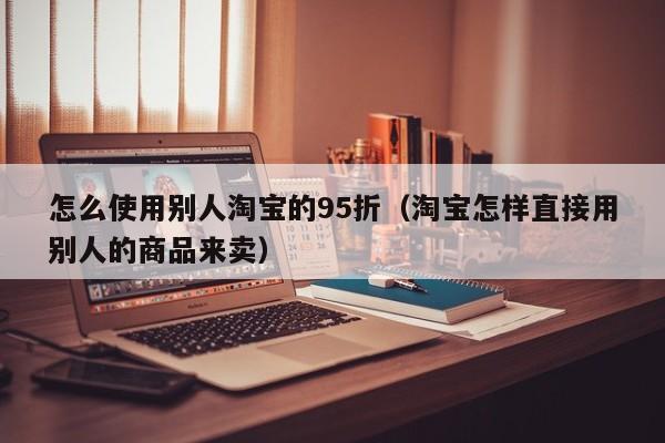怎么使用别人淘宝的95折（淘宝怎样直接用别人的商品来卖）