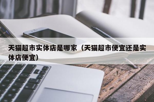 天猫超市实体店是哪家（天猫超市便宜还是实体店便宜）