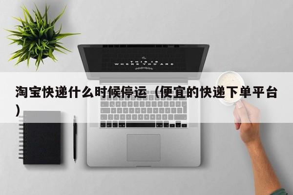 淘宝快递什么时候停运（便宜的快递下单平台）
