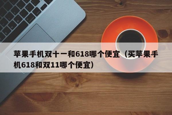 苹果手机双十一和618哪个便宜（买苹果手机618和双11哪个便宜）