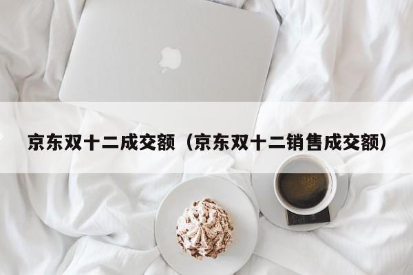 京东双十二成交额（京东双十二销售成交额）