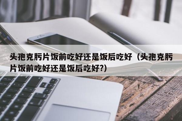 头孢克肟片饭前吃好还是饭后吃好（头孢克肟片饭前吃好还是饭后吃好?）