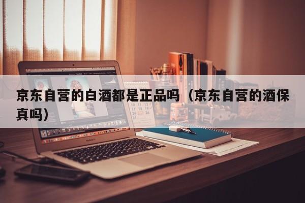 京东自营的白酒都是正品吗（京东自营的酒保真吗）