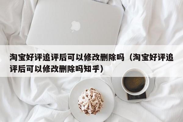 淘宝好评追评后可以修改删除吗（淘宝好评追评后可以修改删除吗知乎）