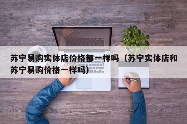苏宁易购实体店价格都一样吗（苏宁实体店和苏宁易购价格一样吗）