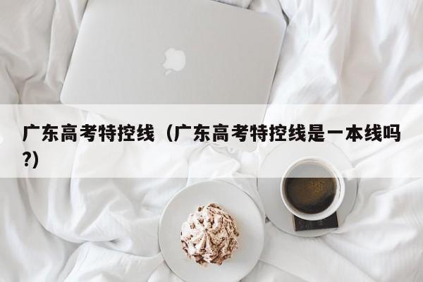 广东高考特控线（广东高考特控线是一本线吗?）