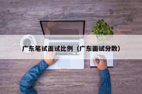 广东笔试面试比例（广东面试分数）