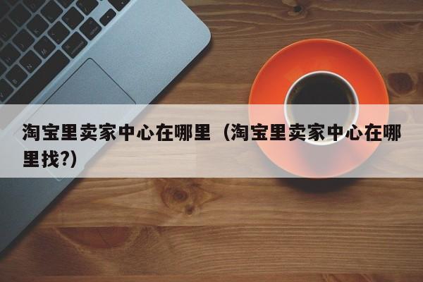 淘宝里卖家中心在哪里（淘宝里卖家中心在哪里找?）