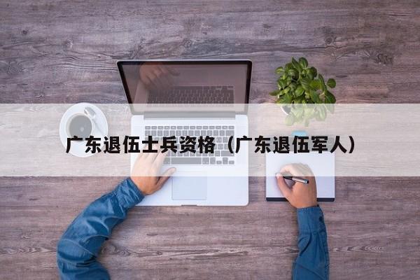 广东退伍士兵资格（广东退伍军人）