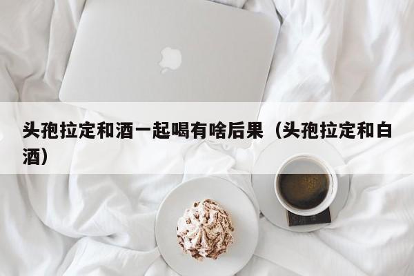 头孢拉定和酒一起喝有啥后果（头孢拉定和白酒）