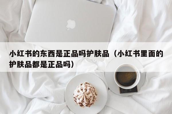 小红书的东西是正品吗护肤品（小红书里面的护肤品都是正品吗）