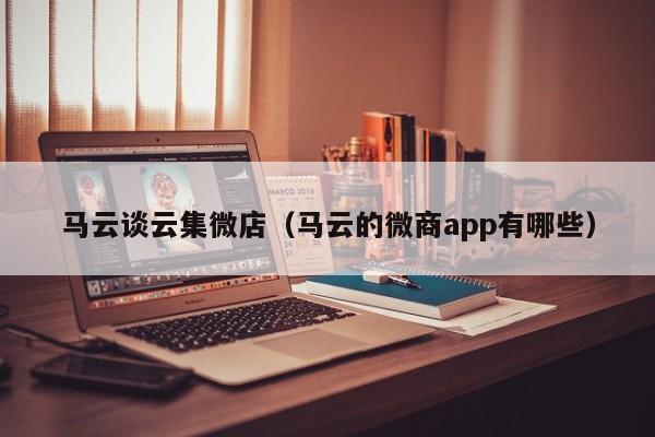 马云谈云集微店（马云的微商app有哪些）