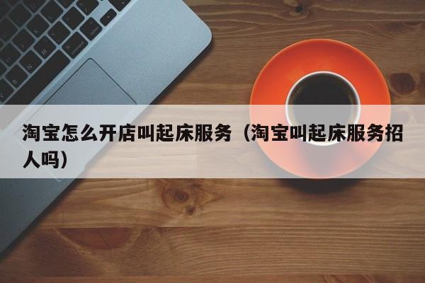 淘宝怎么开店叫起床服务（淘宝叫起床服务招人吗）