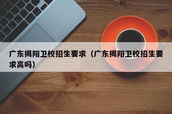 广东揭阳卫校招生要求（广东揭阳卫校招生要求高吗）