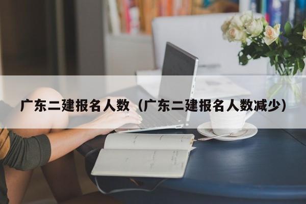 广东二建报名人数（广东二建报名人数减少）