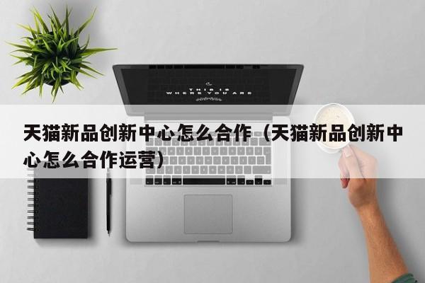 天猫新品创新中心怎么合作（天猫新品创新中心怎么合作运营）