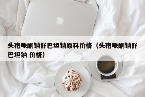 头孢哌酮钠舒巴坦钠原料价格（头孢哌酮钠舒巴坦钠 价格）