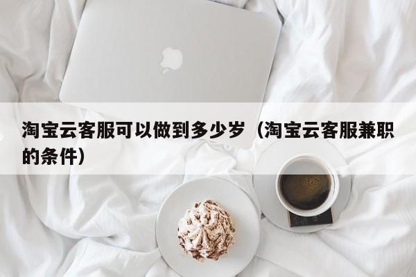 淘宝云客服可以做到多少岁（淘宝云客服兼职的条件）