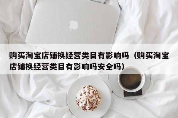购买淘宝店铺换经营类目有影响吗（购买淘宝店铺换经营类目有影响吗安全吗）