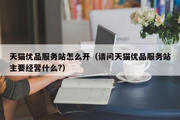 天猫优品服务站怎么开（请问天猫优品服务站主要经营什么?）