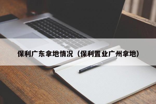 保利广东拿地情况（保利置业广州拿地）