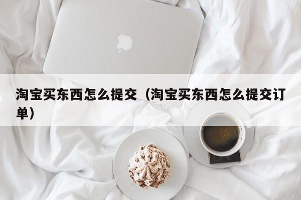 淘宝买东西怎么提交（淘宝买东西怎么提交订单）
