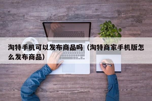 淘特手机可以发布商品吗（淘特商家手机版怎么发布商品）