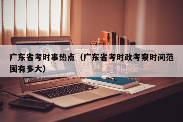 广东省考时事热点（广东省考时政考察时间范围有多大）