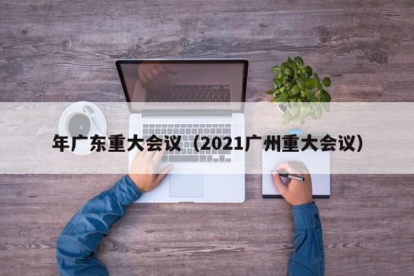 年广东重大会议（2021广州重大会议）