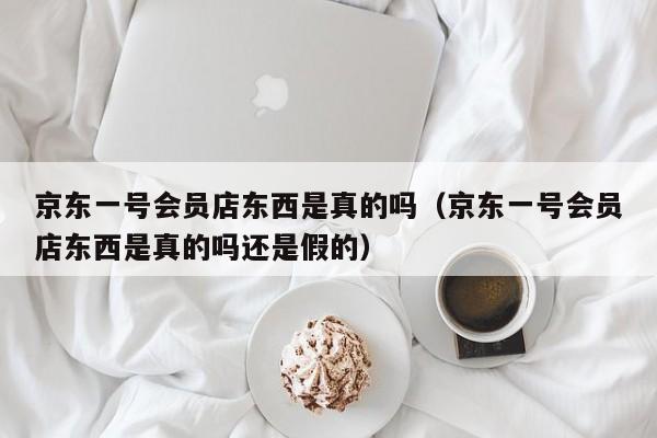 京东一号会员店东西是真的吗（京东一号会员店东西是真的吗还是假的）