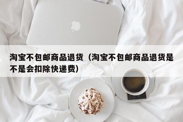 淘宝不包邮商品退货（淘宝不包邮商品退货是不是会扣除快递费）