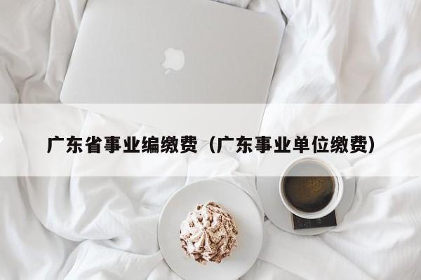 广东省事业编缴费（广东事业单位缴费）