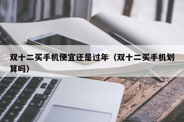 双十二买手机便宜还是过年（双十二买手机划算吗）