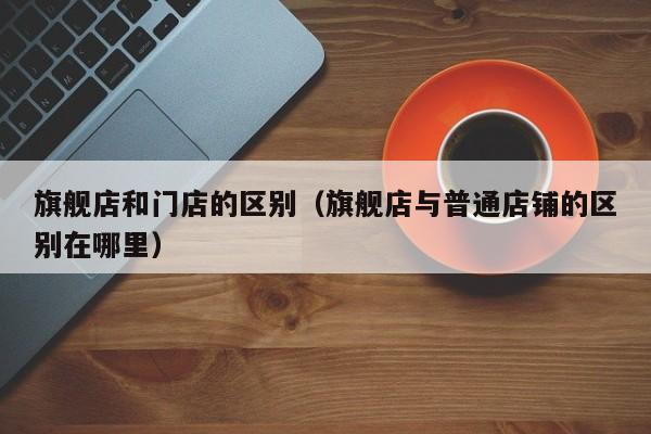 旗舰店和门店的区别（旗舰店与普通店铺的区别在哪里）