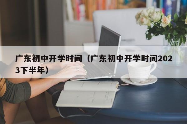 广东初中开学时间（广东初中开学时间2023下半年）