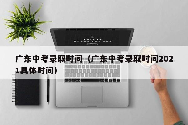 广东中考录取时间（广东中考录取时间2021具体时间）