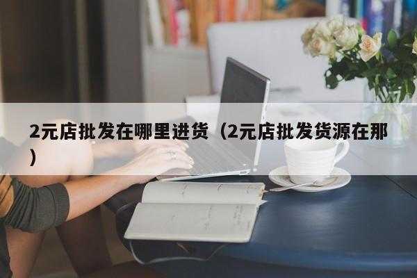 2元店批发在哪里进货（2元店批发货源在那）