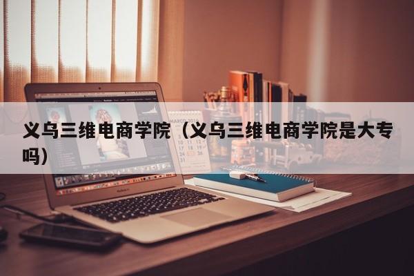 义乌三维电商学院（义乌三维电商学院是大专吗）