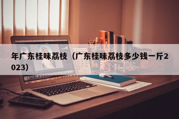 年广东桂味荔枝（广东桂味荔枝多少钱一斤2023）