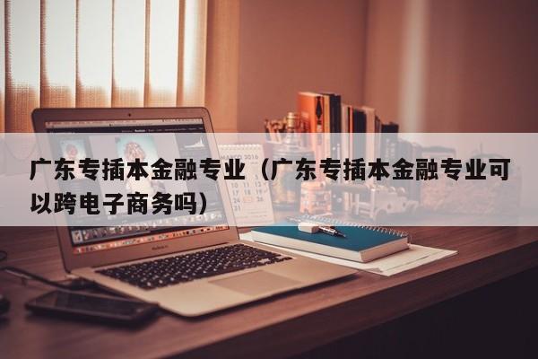 广东专插本金融专业（广东专插本金融专业可以跨电子商务吗）