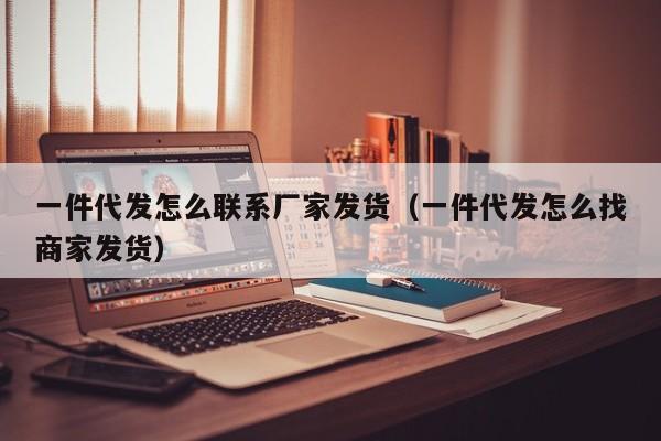 一件代发怎么联系厂家发货（一件代发怎么找商家发货）